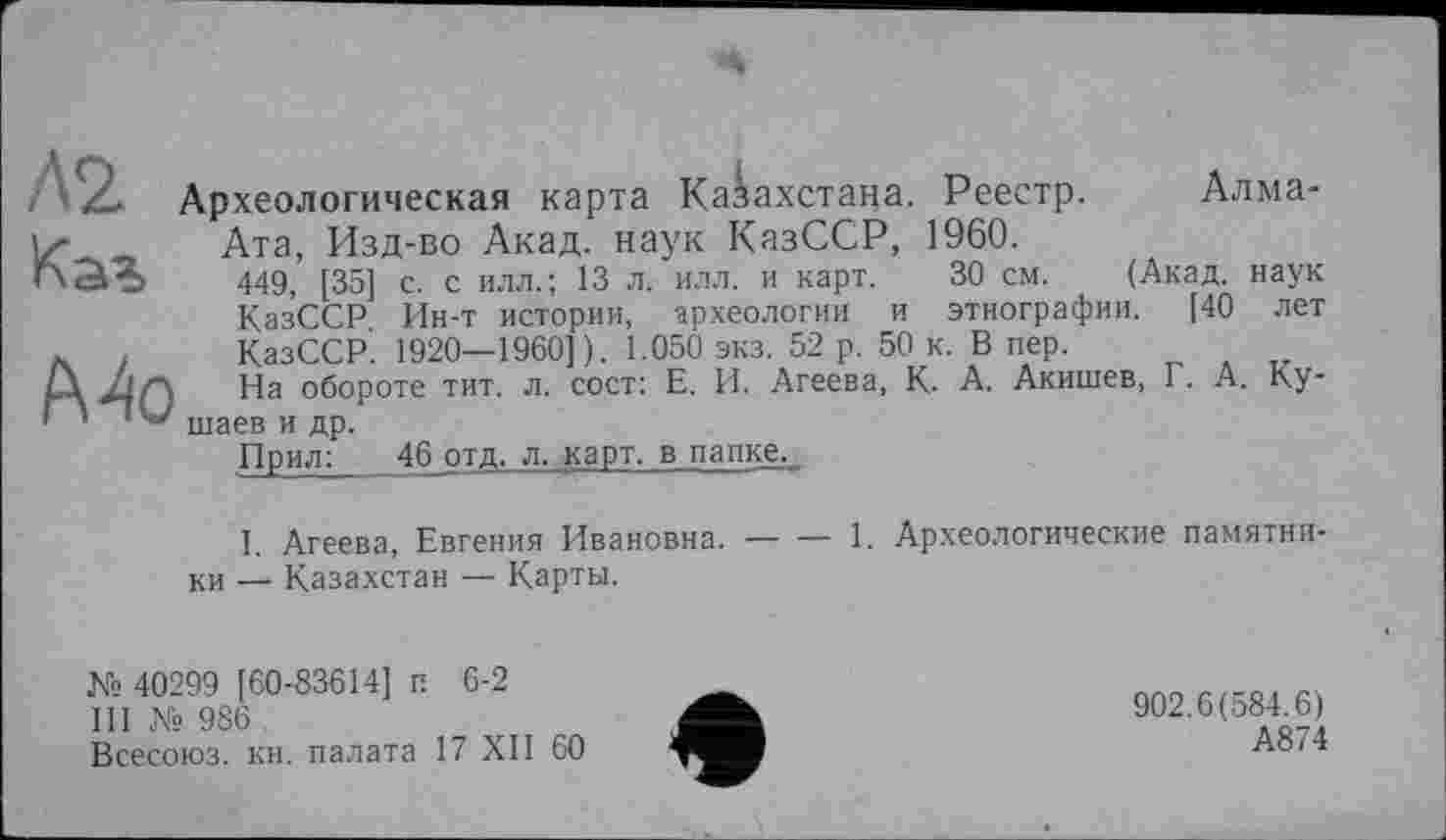 ﻿Л2 Каъ
f\Ao
Археологическая карта Казахстана. Реестр. Алма-Ата, Изд-во Акад, наук КазССР, 1960.
449, [35] с. с илл. ; 13 л. илл. и карт. 30 см. (Акад, наук КазССР Ин-т истории, археологии и этнографии. [40 лет КазССР. 1920—1960]). 1.050 экз. 52 р. 50 к. В пер.
На обороте тит. л. сост: Е. И. Агеева, К. А. Акишев, Г. А. Ку-шаев и др.
Прил:	46 отд, л. карт, в папке.,
I. Агеева, Евгения Ивановна.----1. Археологические памяти»
ки — Казахстан — Карты.
№ 40299 [60-83614] п 6-2
III № 986 , Всесоюз. кн. палата 17 XII 60
902.6(584.6)
А874